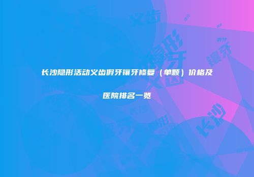 长沙隐形活动义齿假牙镶牙修复（单颗）价格及医院排名一览