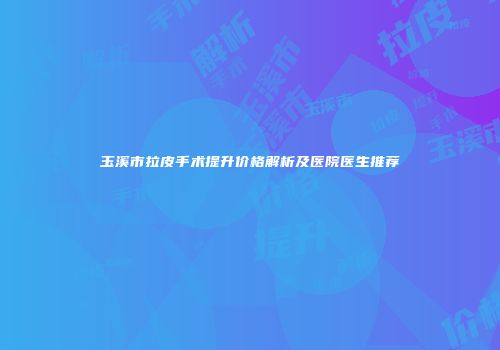 玉溪市拉皮手术提升价格解析及医院医生推荐