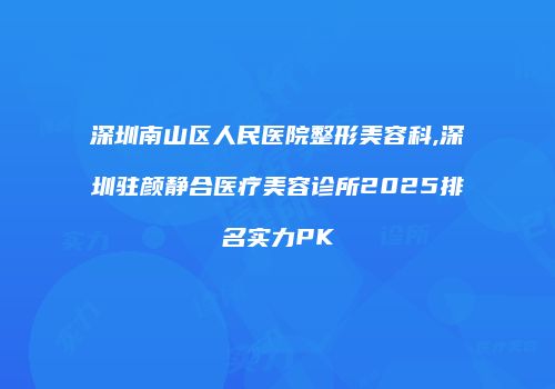深圳南山区人民医院整形美容科,深圳驻颜静合医疗美容诊所2025排名实力PK