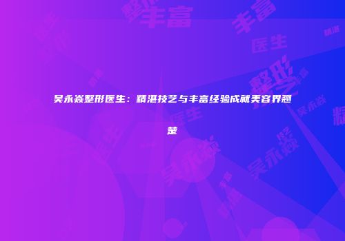 吴永焱整形医生：精湛技艺与丰富经验成就美容界翘楚