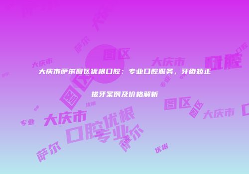 大庆市萨尔图区优根口腔：专业口腔服务，牙齿矫正拔牙案例及价格解析