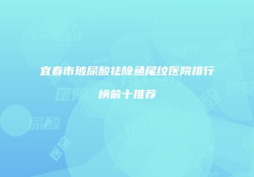 宜春市玻尿酸祛除鱼尾纹医院排行榜前十推荐