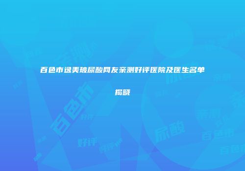 百色市逸美玻尿酸网友亲测好评医院及医生名单揭晓