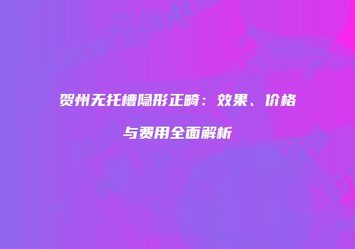 贺州无托槽隐形正畸：效果、价格与费用全面解析