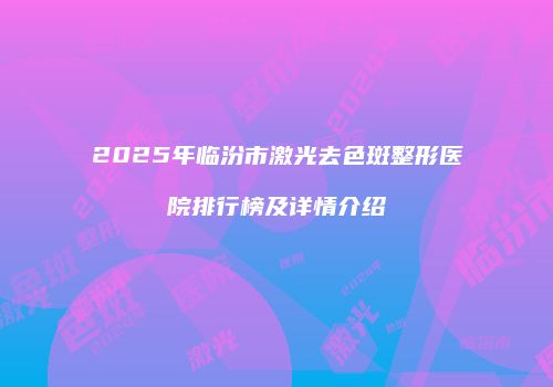 2025年临汾市激光去色斑整形医院排行榜及详情介绍
