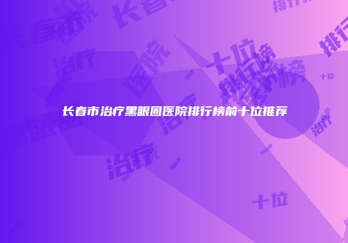 长春市治疗黑眼圈医院排行榜前十位推荐