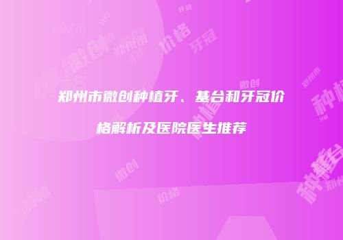 郑州市微创种植牙、基台和牙冠价格解析及医院医生推荐