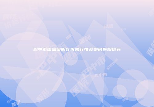 巴中市面部吸脂针价格行情及整形医院推荐