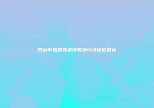 白山市祛眼袋术医院排行及名医推荐