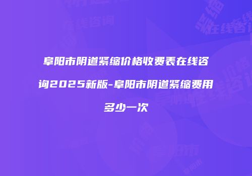 阜阳市阴道紧缩价格收费表在线咨询2025新版-阜阳市阴道紧缩费用多少一次