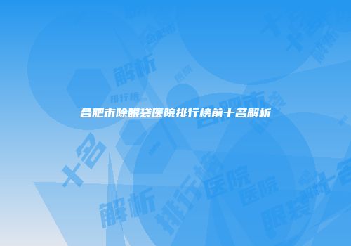合肥市除眼袋医院排行榜前十名解析