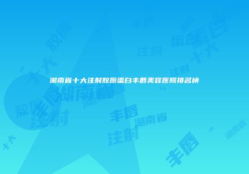 湖南省十大注射胶原蛋白丰唇美容医院排名榜