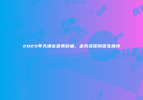 2025年天津去色素价格、走势及医院医生推荐