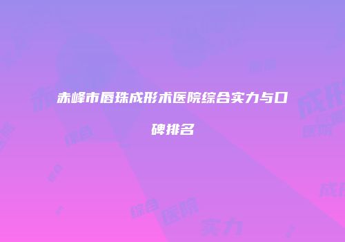 赤峰市唇珠成形术医院综合实力与口碑排名