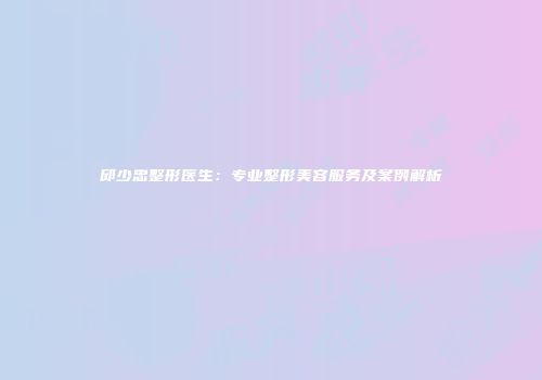 邱少忠整形医生：专业整形美容服务及案例解析