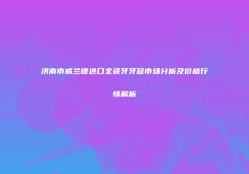 济南市威兰德进口全瓷牙牙冠市场分析及价格行情解析