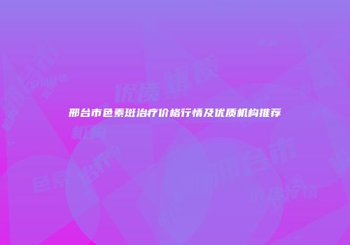 邢台市色素斑治疗价格行情及优质机构推荐