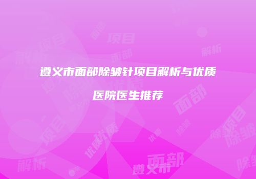 遵义市面部除皱针项目解析与优质医院医生推荐