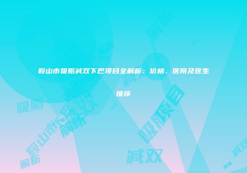 鞍山市吸脂减双下巴项目全解析：价格、医院及医生推荐