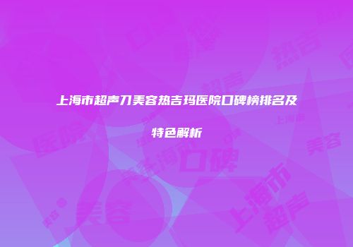 上海市超声刀美容热吉玛医院口碑榜排名及特色解析
