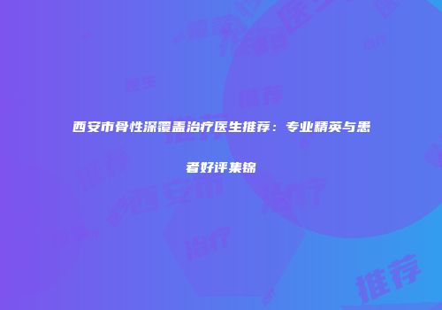 西安市骨性深覆盖治疗医生推荐：专业精英与患者好评集锦
