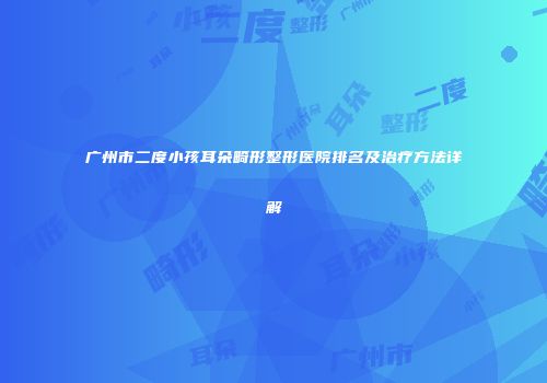 广州市二度小孩耳朵畸形整形医院排名及治疗方法详解