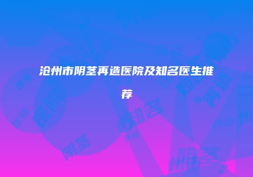 沧州市阴茎再造医院及知名医生推荐