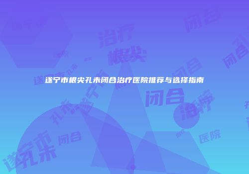 遂宁市根尖孔未闭合治疗医院推荐与选择指南