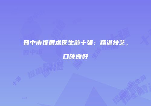 晋中市提眉术医生前十强：精湛技艺，口碑良好