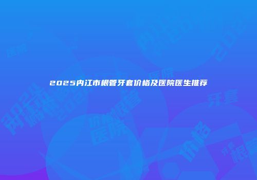 2025内江市根管牙套价格及医院医生推荐
