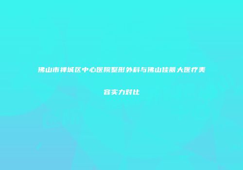 佛山市禅城区中心医院整形外科与佛山佳丽大医疗美容实力对比