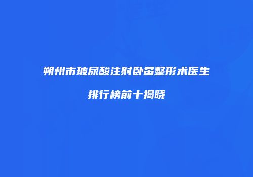 朔州市玻尿酸注射卧蚕整形术医生排行榜前十揭晓