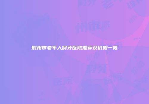 荆州市老年人假牙医院推荐及价格一览