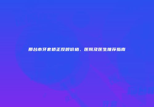 邢台市牙套矫正反颌价格、医院及医生推荐指南