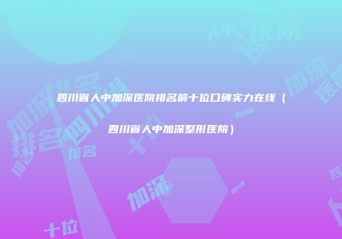 四川省人中加深医院排名前十位口碑实力在线（四川省人中加深整形医院）