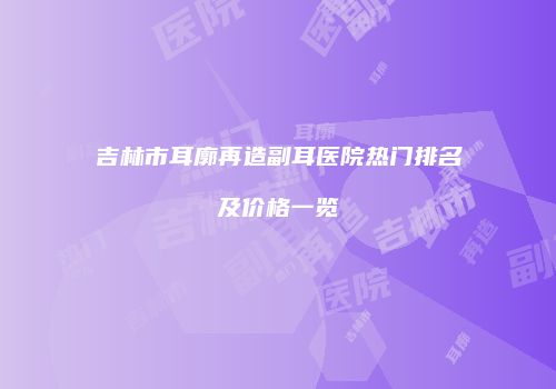 吉林市耳廓再造副耳医院热门排名及价格一览