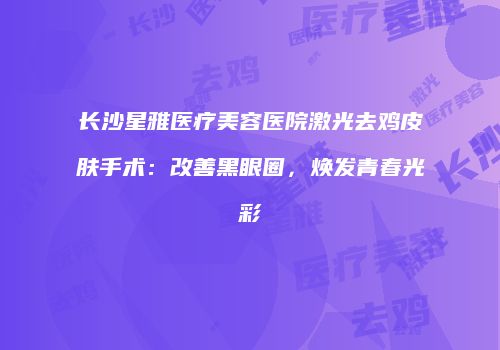 长沙星雅医疗美容医院激光去鸡皮肤手术：改善黑眼圈，焕发青春光彩