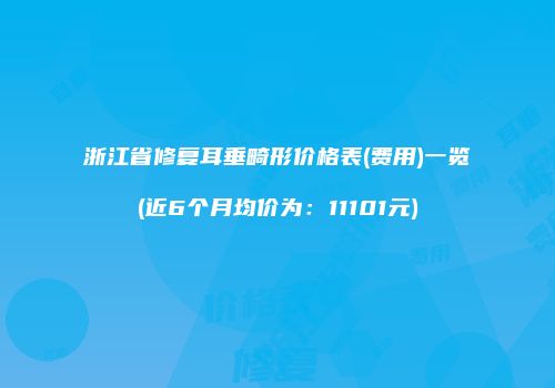 浙江省修复耳垂畸形价格表(费用)一览(近6个月均价为：11101元)