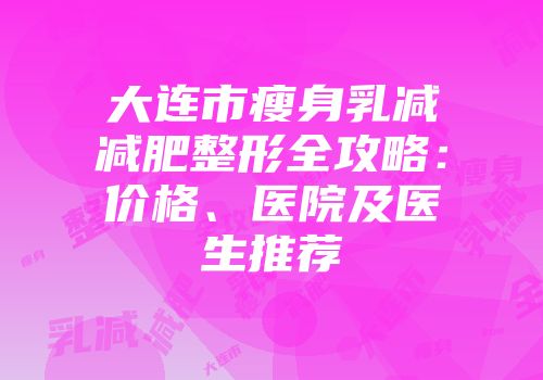 大连市瘦身乳减减肥整形全攻略：价格、医院及医生推荐