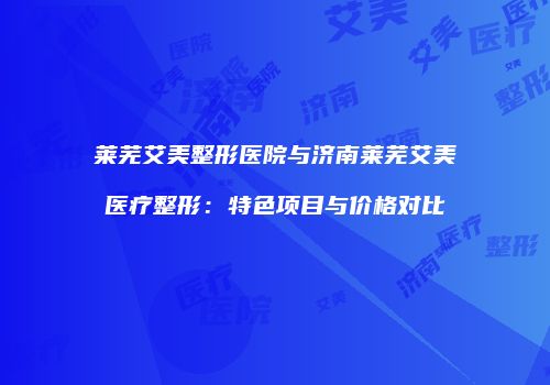 莱芜艾美整形医院与济南莱芜艾美医疗整形：特色项目与价格对比