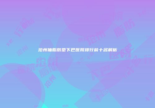 沧州抽脂肪垫下巴医院排行前十名解析