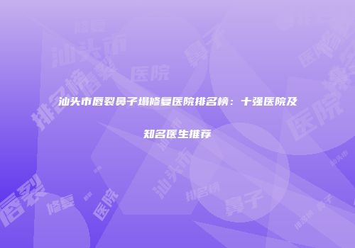 汕头市唇裂鼻子塌修复医院排名榜：十强医院及知名医生推荐