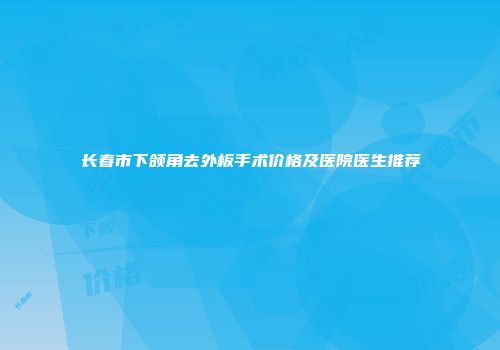长春市下颌角去外板手术价格及医院医生推荐