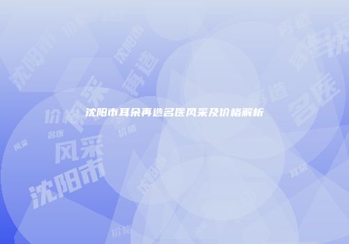沈阳市耳朵再造名医风采及价格解析