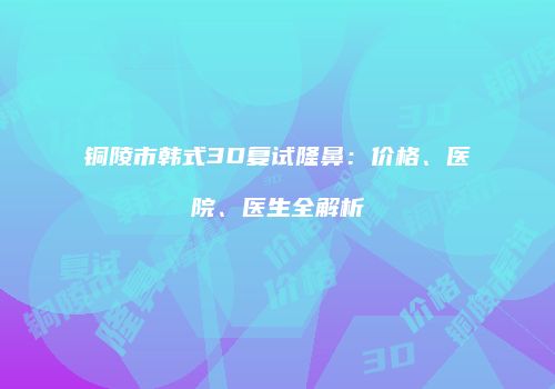 铜陵市韩式3D复试隆鼻：价格、医院、医生全解析