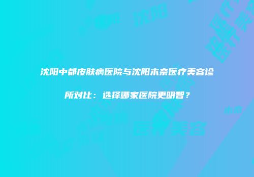 沈阳中都皮肤病医院与沈阳木奈医疗美容诊所对比：选择哪家医院更明智？
