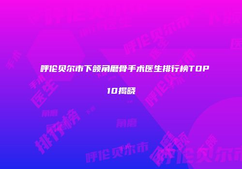呼伦贝尔市下颌角磨骨手术医生排行榜TOP10揭晓