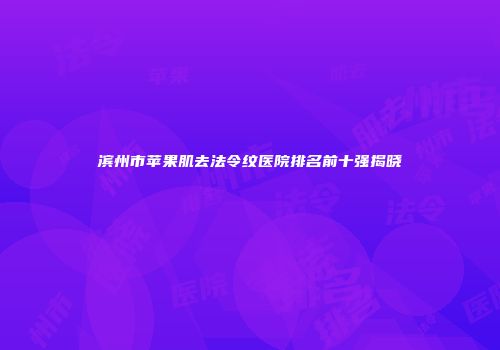 滨州市苹果肌去法令纹医院排名前十强揭晓