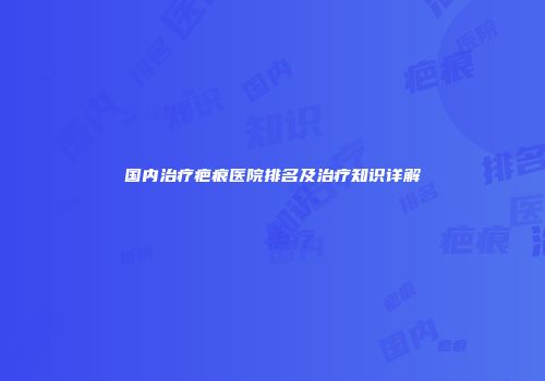 国内治疗疤痕医院排名及治疗知识详解