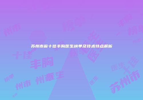 苏州市前十佳丰胸医生榜单及技术特点解析